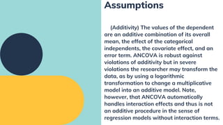 (Additivity) The values of the dependent
are an additive combination of its overall
mean, the effect of the categorical
independents, the covariate effect, and an
error term. ANCOVA is robust against
violations of additivity but in severe
violations the researcher may transform the
data, as by using a logarithmic
transformation to change a multiplicative
model into an additive model. Note,
however, that ANCOVA automatically
handles interaction effects and thus is not
an additive procedure in the sense of
regression models without interaction terms.
Assumptions
 