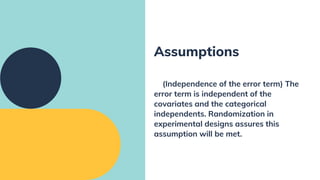 (Independence of the error term) The
error term is independent of the
covariates and the categorical
independents. Randomization in
experimental designs assures this
assumption will be met.
Assumptions
 