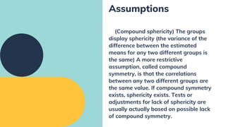 (Compound sphericity) The groups
display sphericity (the variance of the
difference between the estimated
means for any two different groups is
the same) A more restrictive
assumption, called compound
symmetry, is that the correlations
between any two different groups are
the same value. If compound symmetry
exists, sphericity exists. Tests or
adjustments for lack of sphericity are
usually actually based on possible lack
of compound symmetry.
Assumptions
 