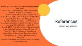 References
BOOKS AND ARTICLES
Bonate, P. (2000). Analysis of Pretest-Posttest Designs.
CRC Press.
Horn, R. (n.d.). Understanding Analysis of Covariance.
Retrieved October 26, 2017 from:
http://oak.ucc.nau.edu/rh232/courses/eps625/
Leech, N. et. al (2005). SPSS for Intermediate Statistics:
Use and Interpretation. Psychology Press.
Overall, J. (1993). Letter to the editor: The use of
inadequate correlations for baseline imbalance remains
a serious problem. J.Biopharm. Stat. 3, 271.
Senn, S. (1994). Testing for baseline balance in clinical
trials. Statistics in Medicine. Volume 13, Issue 17.
Vogt, W. P. (1999). Dictionary of Statistics and
Methodology: A Nontechnical Guide for the Social
Sciences (2nd ed.). Thousand Oaks, CA: Sage
Publications.
https://statistics.laerd.com/spss-tutorials/ancova-using-
spss-statistics.php
 