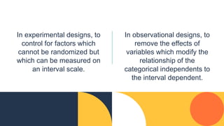 In experimental designs, to
control for factors which
cannot be randomized but
which can be measured on
an interval scale.
In observational designs, to
remove the effects of
variables which modify the
relationship of the
categorical independents to
the interval dependent.
 