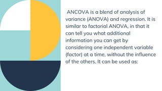 ANCOVA is a blend of analysis of
variance (ANOVA) and regression. It is
similar to factorial ANOVA, in that it
can tell you what additional
information you can get by
considering one independent variable
(factor) at a time, without the influence
of the others. It can be used as:
 