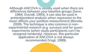 Although ANCOVA is usually used when there are
differences between your baseline groups (Senn,
1994; Overall, 1993), it can also be used in
pretest/posttest analysis when regression to the
mean affects your posttest measurement (Bonate,
2000). The technique is also common in non-
experimental research (e.g. surveys) and for quasi-
experiments (when study participants can’t be
assigned randomly). However, this particular
application of ANCOVA is not always
recommended (Vogt, 1999).
 