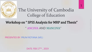 “ ANCOVA AND MANCOVA”
PRESENTED BY: PRUM ROTANA (MS.)
DATE: FEB 17TH , 2019
1
The University of Cambodia
College of Education
Workshop on “ SPSS Analysis for MRP and Thesis”
 