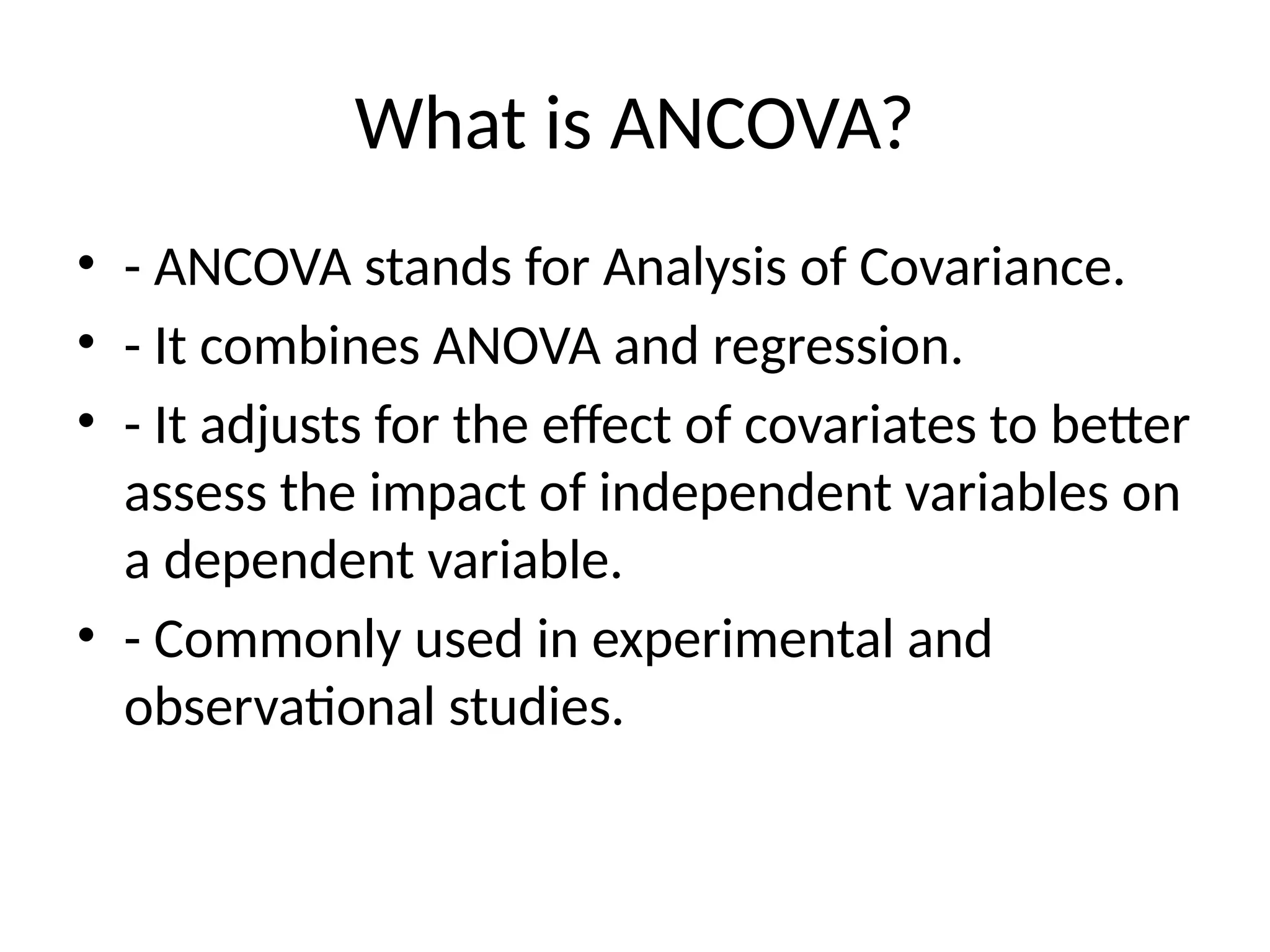 What is ANCOVA?
• - ANCOVA stands for Analysis of Covariance.
• - It combines ANOVA and regression.
• - It adjusts for the effect of covariates to better
assess the impact of independent variables on
a dependent variable.
• - Commonly used in experimental and
observational studies.
 