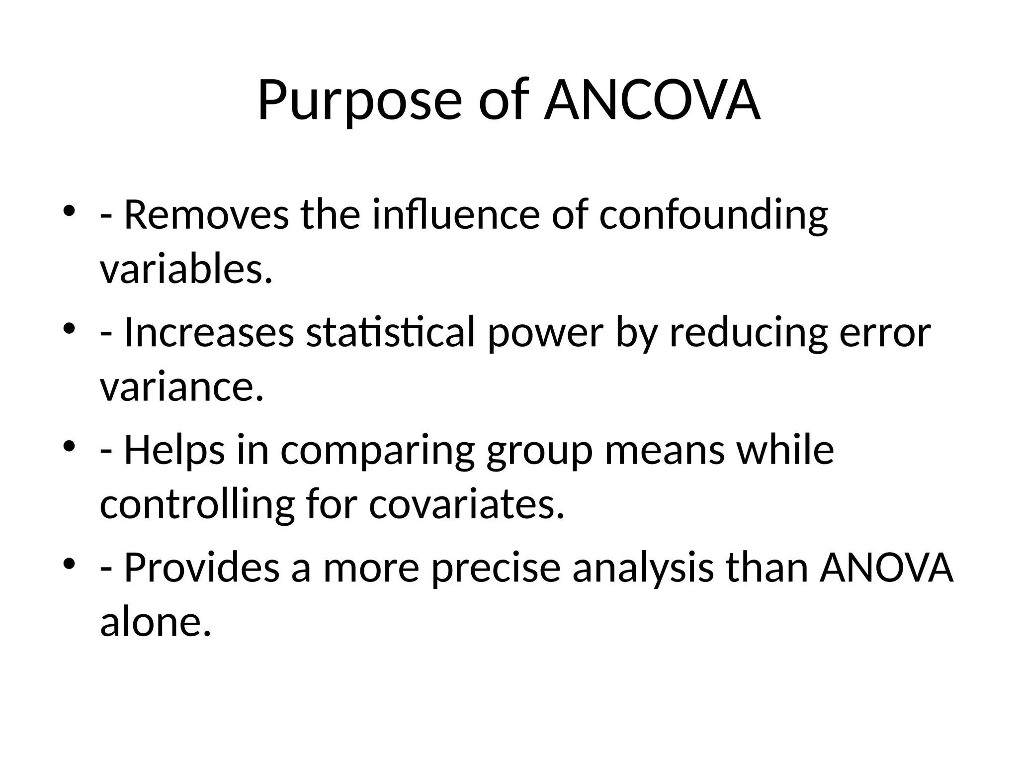 Purpose of ANCOVA
• - Removes the influence of confounding
variables.
• - Increases statistical power by reducing error
variance.
• - Helps in comparing group means while
controlling for covariates.
• - Provides a more precise analysis than ANOVA
alone.
 