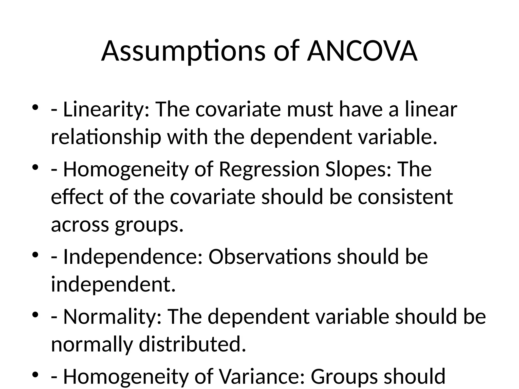 Assumptions of ANCOVA
• - Linearity: The covariate must have a linear
relationship with the dependent variable.
• - Homogeneity of Regression Slopes: The
effect of the covariate should be consistent
across groups.
• - Independence: Observations should be
independent.
• - Normality: The dependent variable should be
normally distributed.
• - Homogeneity of Variance: Groups should
 
