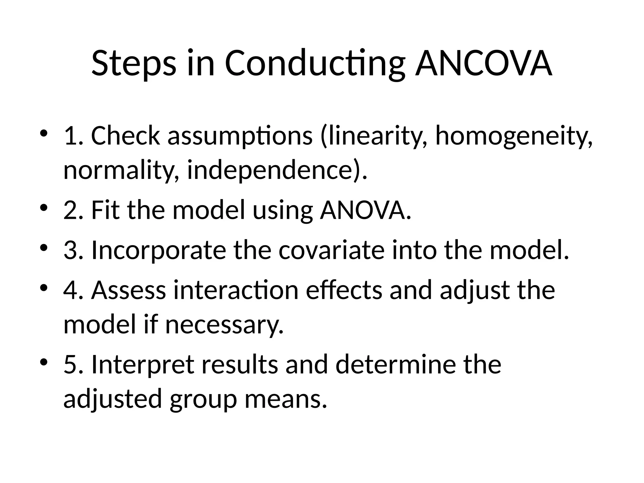 Steps in Conducting ANCOVA
• 1. Check assumptions (linearity, homogeneity,
normality, independence).
• 2. Fit the model using ANOVA.
• 3. Incorporate the covariate into the model.
• 4. Assess interaction effects and adjust the
model if necessary.
• 5. Interpret results and determine the
adjusted group means.
 