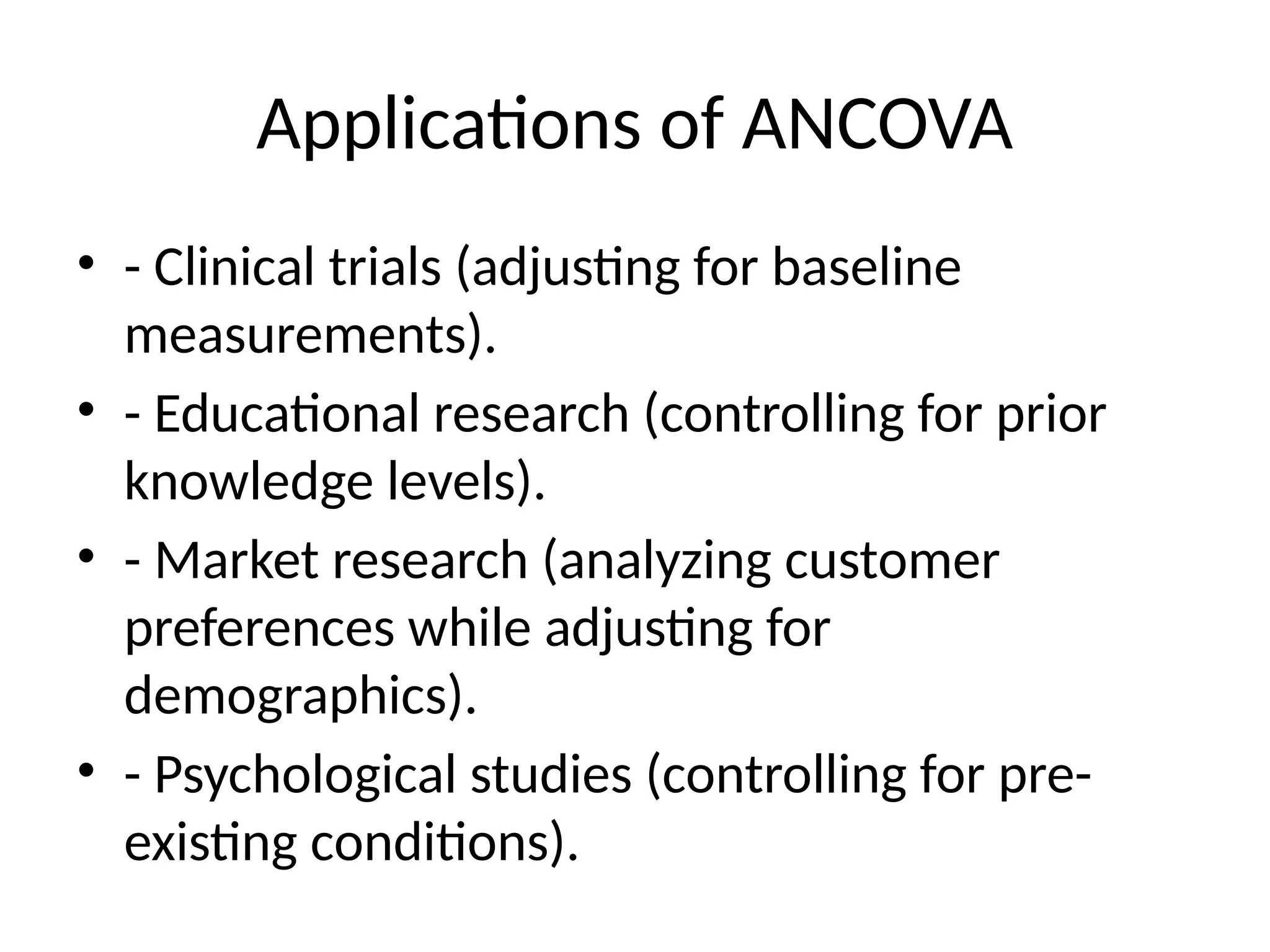 Applications of ANCOVA
• - Clinical trials (adjusting for baseline
measurements).
• - Educational research (controlling for prior
knowledge levels).
• - Market research (analyzing customer
preferences while adjusting for
demographics).
• - Psychological studies (controlling for pre-
existing conditions).
 