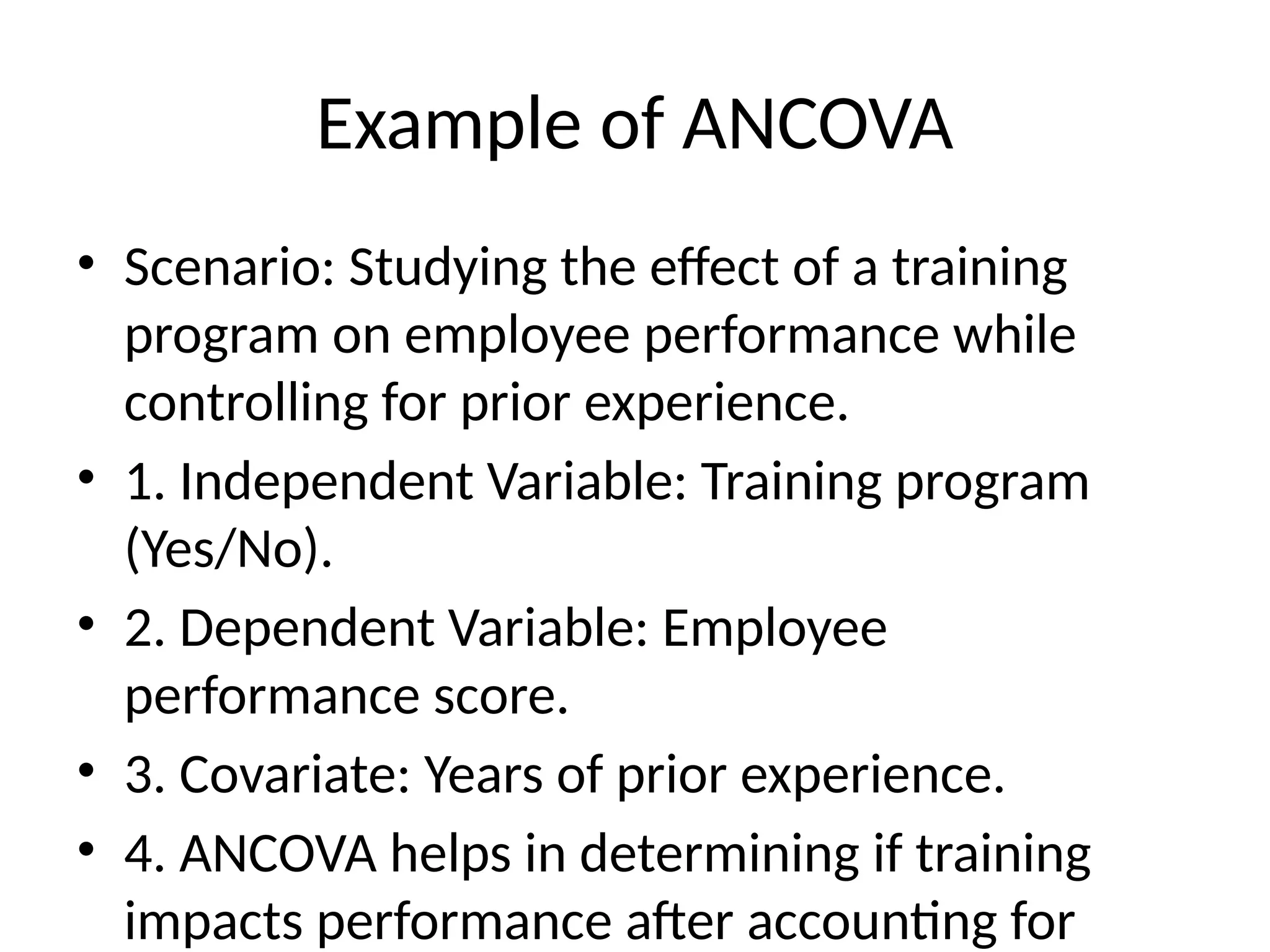 Example of ANCOVA
• Scenario: Studying the effect of a training
program on employee performance while
controlling for prior experience.
• 1. Independent Variable: Training program
(Yes/No).
• 2. Dependent Variable: Employee
performance score.
• 3. Covariate: Years of prior experience.
• 4. ANCOVA helps in determining if training
impacts performance after accounting for
 