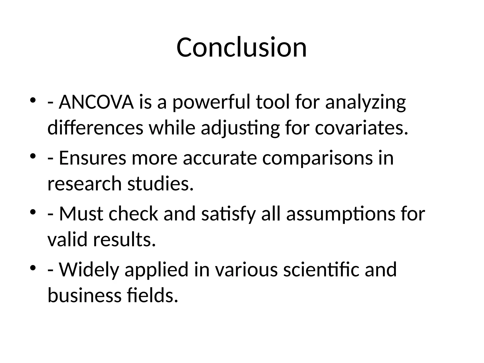 Conclusion
• - ANCOVA is a powerful tool for analyzing
differences while adjusting for covariates.
• - Ensures more accurate comparisons in
research studies.
• - Must check and satisfy all assumptions for
valid results.
• - Widely applied in various scientific and
business fields.
 