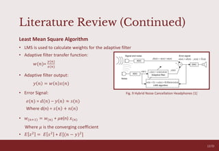 Literature Review (Continued)
Least Mean Square Algorithm
• LMS is used to calculate weights for the adaptive filter
• Adaptive filter transfer function:
𝑤(𝑛)=
𝑦(𝑛)
𝑥(𝑛)
• Adaptive filter output:
𝑦 𝑛 = 𝑤 𝑛 𝑥(𝑛)
• Error Signal:
𝑒(𝑛) = 𝑑(𝑛) – 𝑦 𝑛 ≈ 𝑠(𝑛)
Where d(n) = 𝑠 𝑛 + 𝑛 𝑛
• 𝑤(𝑛+1) = 𝑤(𝑛) + 𝜇e(n) 𝑥(𝑛)
Where 𝜇 is the converging coefficient
• 𝐸 𝑧2
= 𝐸 𝑠2
+ 𝐸[(𝑛 − 𝑦)2
]
O V E R C O M I N G A N X I E T Y T A L K
05
Fig. 9 Hybrid Noise Cancellation Headphones [1]
12/33
 