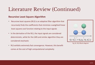 Literature Review (Continued)
O V E R C O M I N G A N X I E T Y T A L K
05
Recursive Least Square Algorithm
• Recursive least squares (RLS) is an adaptive filter algorithm that
recursively finds the coefficients that minimize a weighted linear
least squares cost function relating to the input signals
• In the derivation of the RLS, the input signals are considered
deterministic, while for the LMS and similar algorithm they are
considered stochastic
• RLS exhibits extremely fast convergence. However, this benefit
comes at the cost of high computational complexity
𝑥𝑘= 𝑥𝑘−1 + 𝐾𝑘(𝑦𝑘- 𝐻𝑘 𝑥𝑘−1)
13/33
Fig 10. RLS Block diagram
 