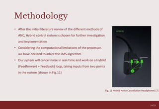 Methodology
O V E R C O M I N G A N X I E T Y T A L K
05
• After the initial literature review of the different methods of
ANC, Hybrid control system is chosen for further investigation
and implementation
• Considering the computational limitations of the processor,
we have decided to adapt the LMS algorithm
• Our system will cancel noise in real-time and work on a Hybrid
(Feedforward + Feedback) loop, taking inputs from two points
in the system (shown in Fig.11)
Fig. 11 Hybrid Noise Cancellation Headphones [7]
14/33
 