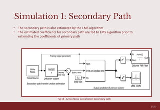 Simulation 1: Secondary Path
17/33
• The secondary path is also estimated by the LMS algorithm
• The estimated coefficients for secondary path are fed to LMS algorithm prior to
estimating the coefficients of primary path
Fig 14 . Active Noise cancellation Secondary path
 
