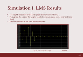Simulation 1: LMS Results
20/33
Fig 17. Calculated LMS weights
• The weights calculated by the LMS update block are shown below
• Throughout the process the weights update themselves based on the error and noise
signal
• Weights converges as the error signal minimizes
Samples
 