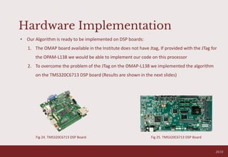 05
28/33
• Our Algorithm is ready to be implemented on DSP boards:
1. The OMAP board available in the Institute does not have Jtag, If provided with the JTag for
the OPAM-L138 we would be able to implement our code on this processor
2. To overcome the problem of the JTag on the OMAP-L138 we implemented the algorithm
on the TMS320C6713 DSP board (Results are shown in the next slides)
Hardware Implementation
Fig 25. TMS320C6713 DSP Board
Fig 24. TMS320C6713 DSP Board
 