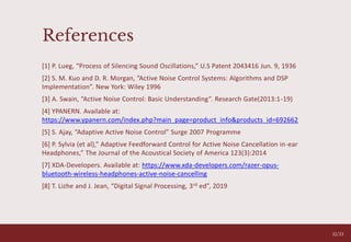 References
[1] P. Lueg, “Process of Silencing Sound Oscillations,” U.S Patent 2043416 Jun. 9, 1936
[2] S. M. Kuo and D. R. Morgan, ”Active Noise Control Systems: Algorithms and DSP
Implementation”. New York: Wiley 1996
[3] A. Swain, “Active Noise Control: Basic Understanding”. Research Gate(2013:1-19)
[4] YPANERN. Available at:
https://www.ypanern.com/index.php?main_page=product_info&products_id=692662
[5] S. Ajay, “Adaptive Active Noise Control” Surge 2007 Programme
[6] P. Sylvia (et al),” Adaptive Feedforward Control for Active Noise Cancellation in-ear
Headphones,” The Journal of the Acoustical Society of America 123(3):2014
[7] XDA-Developers. Available at: https://www.xda-developers.com/razer-opus-
bluetooth-wireless-headphones-active-noise-cancelling
[8] T. Lizhe and J. Jean, “Digital Signal Processing, 3rd ed”, 2019
05
32/33
 