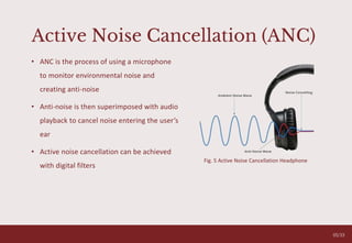 Active Noise Cancellation (ANC)
• ANC is the process of using a microphone
to monitor environmental noise and
creating anti-noise
• Anti-noise is then superimposed with audio
playback to cancel noise entering the user’s
ear
• Active noise cancellation can be achieved
with digital filters
Fig. 5 Active Noise Cancellation Headphone
05/33
 