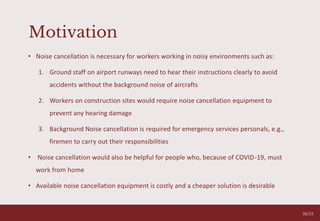 Motivation
• Noise cancellation is necessary for workers working in noisy environments such as:
1. Ground staff on airport runways need to hear their instructions clearly to avoid
accidents without the background noise of aircrafts
2. Workers on construction sites would require noise cancellation equipment to
prevent any hearing damage
3. Background Noise cancellation is required for emergency services personals, e.g.,
firemen to carry out their responsibilities
• Noise cancellation would also be helpful for people who, because of COVID-19, must
work from home
• Available noise cancellation equipment is costly and a cheaper solution is desirable
06/33
 