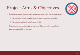 Project Aims & Objectives
• To design a system that removes unwanted noise from the desired signal:
1. Target noise signals may be deterministic, random or periodic
2. Target attenuation level of noise = 8 dB
• To study and compare the performance of different noise cancellation
algorithms available in literature
05
07/33
 