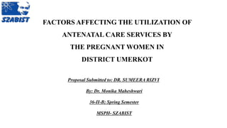 FACTORS AFFECTING THE UTILIZATION OF
ANTENATAL CARE SERVICES BY
THE PREGNANT WOMEN IN
DISTRICT UMERKOT
Proposal Submitted to: DR. SUMEERA RIZVI
By: Dr. Monika Maheshwari
36-II-B; Spring Semester
MSPH- SZABIST
 