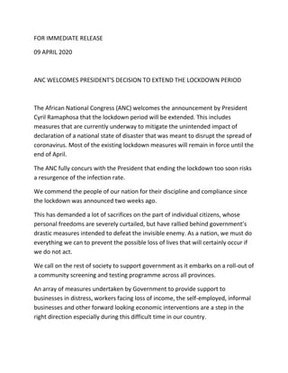 FOR IMMEDIATE RELEASE
09 APRIL 2020
ANC WELCOMES PRESIDENT'S DECISION TO EXTEND THE LOCKDOWN PERIOD
The African National Congress (ANC) welcomes the announcement by President
Cyril Ramaphosa that the lockdown period will be extended. This includes
measures that are currently underway to mitigate the unintended impact of
declaration of a national state of disaster that was meant to disrupt the spread of
coronavirus. Most of the existing lockdown measures will remain in force until the
end of April.
The ANC fully concurs with the President that ending the lockdown too soon risks
a resurgence of the infection rate.
We commend the people of our nation for their discipline and compliance since
the lockdown was announced two weeks ago.
This has demanded a lot of sacrifices on the part of individual citizens, whose
personal freedoms are severely curtailed, but have rallied behind government’s
drastic measures intended to defeat the invisible enemy. As a nation, we must do
everything we can to prevent the possible loss of lives that will certainly occur if
we do not act.
We call on the rest of society to support government as it embarks on a roll-out of
a community screening and testing programme across all provinces.
An array of measures undertaken by Government to provide support to
businesses in distress, workers facing loss of income, the self-employed, informal
businesses and other forward looking economic interventions are a step in the
right direction especially during this difficult time in our country.
 