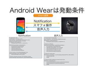 Android Wearは発動条件
Notiﬁcation
スマフォ操作
音声入力
2:30
Ddconnect
int notiﬁcationId = 001;
// Build intent for notiﬁcation content
Intent viewIntent = new Intent(this, ViewEventActivity.class);
viewIntent.putExtra(EXTRA_EVENT_ID, eventId);
PendingIntent viewPendingIntent =
PendingIntent.getActivity(this, 0, viewIntent, 0);
!NotiﬁcationCompat.Builder notiﬁcationBuilder =
new NotiﬁcationCompat.Builder(this)
.setSmallIcon(R.drawable.ic_event)
.setContentTitle(eventTitle)
.setContentText(eventLocation)
.setContentIntent(viewPendingIntent);
!// Get an instance of the NotiﬁcationManager service
NotiﬁcationManagerCompat notiﬁcationManager =
NotiﬁcationManagerCompat.from(this);
!// Build the notiﬁcation and issues it with notiﬁcation manager.
notiﬁcationManager.notify(notiﬁcationId, notiﬁcationBuilder.build());
// Create intent for reply action
Intent replyIntent = new Intent(this, ReplyActivity.class);
PendingIntent replyPendingIntent =
PendingIntent.getActivity(this, 0, replyIntent, 0);
!
// Build the notiﬁcation
NotiﬁcationCompat.Builder replyNotiﬁcationBuilder =
new NotiﬁcationCompat.Builder(this)
.setSmallIcon(R.drawable.ic_new_message)
.setContentTitle("Message from Travis")
.setContentText("I love key lime pie!")
.setContentIntent(replyPendingIntent);
!
// Create the remote input
RemoteInput remoteInput = new RemoteInput.Builder(EXTRA_VOICE_REPLY)
.setLabel(replyLabel)
.build();
!
// Create wearable notiﬁcation and add remote input
Notiﬁcation replyNotiﬁcation =
new WearableNotiﬁcations.Builder(replyNotiﬁcationBuilder)
.addRemoteInputForContentIntent(replyAction)
.build();
Notiﬁcation 音声入力
Intent連携
 