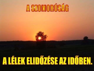 A SZOMORÚSÁG  A LÉLEK ELIDŐZÉSE AZ IDŐBEN. 
