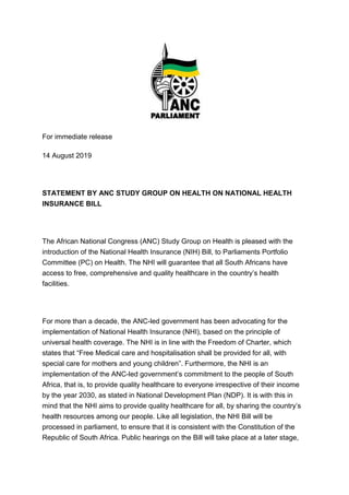 For immediate release
14 August 2019
STATEMENT BY ANC STUDY GROUP ON HEALTH ON NATIONAL HEALTH
INSURANCE BILL
The African National Congress (ANC) Study Group on Health is pleased with the
introduction of the National Health Insurance (NIH) Bill, to Parliaments Portfolio
Committee (PC) on Health. The NHI will guarantee that all South Africans have
access to free, comprehensive and quality healthcare in the country’s health
facilities.
For more than a decade, the ANC-led government has been advocating for the
implementation of National Health Insurance (NHI), based on the principle of
universal health coverage. The NHI is in line with the Freedom of Charter, which
states that “Free Medical care and hospitalisation shall be provided for all, with
special care for mothers and young children”. Furthermore, the NHI is an
implementation of the ANC-led government’s commitment to the people of South
Africa, that is, to provide quality healthcare to everyone irrespective of their income
by the year 2030, as stated in National Development Plan (NDP). It is with this in
mind that the NHI aims to provide quality healthcare for all, by sharing the country’s
health resources among our people. Like all legislation, the NHI Bill will be
processed in parliament, to ensure that it is consistent with the Constitution of the
Republic of South Africa. Public hearings on the Bill will take place at a later stage,
 