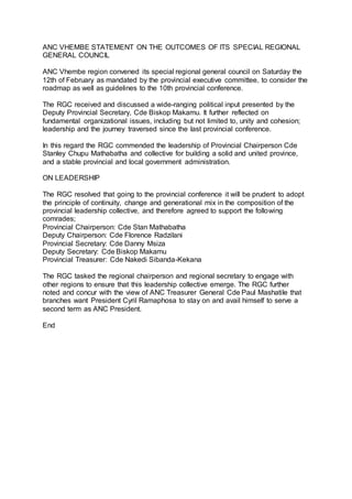 ANC VHEMBE STATEMENT ON THE OUTCOMES OF ITS SPECIAL REGIONAL
GENERAL COUNCIL
ANC Vhembe region convened its special regional general council on Saturday the
12th of February as mandated by the provincial executive committee, to consider the
roadmap as well as guidelines to the 10th provincial conference.
The RGC received and discussed a wide-ranging political input presented by the
Deputy Provincial Secretary, Cde Biskop Makamu. It further reflected on
fundamental organizational issues, including but not limited to, unity and cohesion;
leadership and the journey traversed since the last provincial conference.
In this regard the RGC commended the leadership of Provincial Chairperson Cde
Stanley Chupu Mathabatha and collective for building a solid and united province,
and a stable provincial and local government administration.
ON LEADERSHIP
The RGC resolved that going to the provincial conference it will be prudent to adopt
the principle of continuity, change and generational mix in the composition of the
provincial leadership collective, and therefore agreed to support the following
comrades;
Provincial Chairperson: Cde Stan Mathabatha
Deputy Chairperson: Cde Florence Radzilani
Provincial Secretary: Cde Danny Msiza
Deputy Secretary: Cde Biskop Makamu
Provincial Treasurer: Cde Nakedi Sibanda-Kekana
The RGC tasked the regional chairperson and regional secretary to engage with
other regions to ensure that this leadership collective emerge. The RGC further
noted and concur with the view of ANC Treasurer General Cde Paul Mashatile that
branches want President Cyril Ramaphosa to stay on and avail himself to serve a
second term as ANC President.
End
 