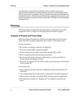Planning Chapter 1 Supplier PunchOut Implementation
2 Ariba PunchOut Implementation Guide 33en_us2000.12.200
The information in this document should be used as a guide to assist you in
implementing a PunchOut site and for defining a process to avoid potential pitfalls
that can cause delays in production. Many of the tasks described in this document are
completed only once. By following the methodology suggested in this document, you
have the advantage of creating an initial solution that is scalable for future PunchOut
implementations.
Planning
The Planning phase should include the development of a high-level vision of the
integration as well as a rough cut at the project plan and resources required.
Analysis of Present and Future State
Before developing a PunchOut site, perform an in-depth analysis of your current
system and what is needed to support the “new” process. A few things to note:
For the current state:
• Do you have an existing e-commerce site deployed?
• Does your site have XML integration enabled?
• Do you currently receive orders electronically through XML or EDI?
• How is integration performed with back-end systems?
• Do you currently use the customer’s control data (e.g., ship location ID’s) to
identify pricing and shipping of orders?
• Does your site currently have the ability to deliver custom pricing or content based
on the customer ID?
For the future state:
• How will the process flow from time of shopping through order placement and
fulfillment?
• Can a single product line be selected for an initial pilot of PunchOut integration?
• Will you need to interface with multiple XML-based procurement applications?
• How should your concept of a “shopping cart” be modeled in requisition line
items?
 