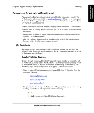 Ariba PunchOut Implementation Guide 3
1SupplierPunchOut
Implementation
1SupplierPunchOut
Implementation
1SupplierPunchOut
Implementation
1SupplierPunchOut
Implementation
1SupplierPunchOut
Implementation
1SupplierPunchOut
Implementation
Chapter 1 Supplier PunchOut Implementation Planning
Outsourcing Versus Internal Development
Next, you should review outsourcing versus building the integration yourself. The
Ariba Supplier Advisor, available at supplier.ariba.com, will help you in making this
decision and offer suggestions for partners to assist in the technical integration. Some
key factors to take into account:
• Does your existing technical staff have the expertise to implement a PunchOut site?
• Do you have an existing Web infrastructure that can be leveraged relative to Ariba’s
protocols?
• Do you have an approved budget for e-commerce initiatives, in particular, Ariba
Supplier Network enablement?
• Has you evaluated the process flow with PunchOut to verify that it fits into your
business model for offering service procurement?
Key Participants
The Ariba supplier integration process is a collaborative effort that leverages the
skills of Ariba, client, and supplier resources. The key participants typically involved
in the process are as follows:.
Supplier Technical Developer
You are strongly encouraged to identify a qualified team member to assume the role
of Technical Developer for the PunchOut site. This person acts as the primary owner
of the supplier PunchOut process and assumes responsibility for a number of tasks.
The following is a role description for the Supplier Technical Developer:
• Main recipient of PunchOut documentation available from Ariba online from the
following Websites:
http://supplier.ariba.com
http://cxml.org/home/
http://xml.cxml.org/
• Responsible for familiarity with Ariba methodology; develops or possesses a strong
working knowledge of catalog content formats including:
• CIF
• cXML (commerce eXtensible Markup Language)
 
