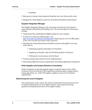 Planning Chapter 1 Supplier PunchOut Implementation
4 Ariba PunchOut Implementation Guide 33en_us2000.12.200
• PunchOut
• Main point of contact when testing the PunchOut site with Ariba and the client
• Manages the Ariba Supplier account for all technical PunchOut related matters
Supplier Integration Manager
The Supplier Integration Manager is the main point of contact for non-technical
issues relating to PunchOut and enabling a site. The role description for this person
includes:
• Verifying the Dun and Bradstreet (D&B) number for your company,
• To find out or obtain the D&B number, visit:
http://www.dnb.com/dunsno/whereduns.htm. Registering for a D-U-N-S® number
is free, but it can take up to three weeks to process.
• Managing the relationship between PunchOut customer and supplier; resolving
issues such as:
• Identifying targeted commodities for PunchOut
• Supplying commodity codes for PunchOut products to the buyer
• Defining the invoice process with the buyer
• Creating a project plan and time line for implementation
• Determining additional resource requirements and making appropriate assignments
Ariba Supplier and Content Solutions Consultants
Ariba Consultants can provide targeted support on specific topics such as Ariba
Commerce Services Network (CSN) registration and functionality, catalog formats,
testing approaches, etc. Ariba CSN supports suppliers at any level of technical
sophistication.
Determining the Level of Support
Your requirements, order volume, the amount of automation desired, and your level
of expertise determine the level of support needed. Answering the following
questions can help determine the level of support needed.
 