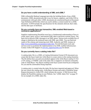 Ariba PunchOut Implementation Guide 5
1SupplierPunchOut
Implementation
1SupplierPunchOut
Implementation
1SupplierPunchOut
Implementation
1SupplierPunchOut
Implementation
1SupplierPunchOut
Implementation
1SupplierPunchOut
Implementation
Chapter 1 Supplier PunchOut Implementation Planning
Do you have a solid understanding of XML and cXML?
XML (eXtensible Markup Language) provides the building blocks of any cXML
document. cXML documents provide a way for buyers, suppliers, and Ariba CSN to
communicate with each other. cXML documents are constructed based on Document
Type Definition (DTD) files which are used to define a content model for a cXML
document. A DTD includes the specifications for the elements allowed, their order,
and the data types of attributes.
Do you currently have any transactive, XML-enabled Web-based e-
commerce applications?
Suppliers implementing PunchOut must have a fundamental understanding of how to
create, parse, query, receive, and transmit XML data to and from a remote source. The
basic tool to process XML messages is an XML parser. Various tools available free of
charge to familiarize the technical team with XML and cXML. You can find trial
copies of the schema and instancing tools XML Authority and XML instance at
http://www.extensibility.com/products/index.htm. Several third party tools and
services exist to accelerate the implementation of an XML enabled infrastructure.
Contact Ariba CSN Support at network_support@ariba.com for details.
Do you currently have a catalog index file?
A catalog index file is a cXML or Catalog Information Format (CIF) document you
create that the buyer loads into Ariba Buyer to create entries in the catalog hierarchy.
The file defines how you and your products appear in the Ariba Buyer catalog UI. For
a CIF catalog, a UNSPSC code in the index file is mapped to an internal commodity
code in Ariba Buyer. The objects residing in the buyer system must be pre-configured
for you and the commodities being imported.
A catalog entry is created when the index file has been imported and approved. When
the user selects the catalog entry, Ariba Buyer formats and sends a PunchOut Setup
Request document to Ariba CSN, which initiates the session. A Web browser then
display the PunchOut catalog on your Website. See “cXML Index File” on page 39
for an example of a cXML index file.
 