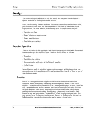 Design Chapter 1 Supplier PunchOut Implementation
6 Ariba PunchOut Implementation Guide 33en_us2000.12.200
'HVLJQ
The overall design of a PunchOut site and how it will integrate with a supplier’s
system is critical to the implementation process.
Since certain catalog formats are better for certain commodities and business rules,
you must understand them and discuss them with the client to understand buyer
requirements. You must address the following areas to complete this analysis:
• Supplier specifics
• Buyer’s business requirements
• Buyer specifications
• PunchOut process flow
Supplier Specifics
There is flexibility in the appearance and functionality of your PunchOut site derived
from supplier specific aspects of your Punchout design, listed as follows:
• Branding
• Publishing the catalog
• Communicating with other Ariba Network suppliers
• Ariba Ready
Several factors, such as schedule, budget, and appearance will influence how you
approach some of the supplier specifics and you should review all of them as part of
your design process.
Branding
PunchOut catalogs enable the supplier to differentiate themselves from other
suppliers. Rather than simply displaying product or pricing details, Ariba Buyer
displays a hyperlink taking users directly to custom product pages on your PunchOut
site. Users can browse product options, specify configurations, and select delivery
methods. Features such as user authentication and personalization, can be made
available to buying organizations. Supplier’s are encouraged to personalize their
PunchOut site and leverage the "look and feel" of any existing customer sites they
may already have. Ariba does require certain features in the PunchOut site, such as
links to exit the current shopping session and to access external sites.
 
