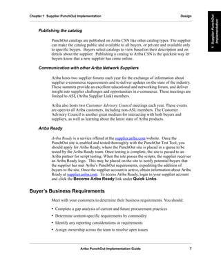 Ariba PunchOut Implementation Guide 7
1SupplierPunchOut
Implementation
1SupplierPunchOut
Implementation
1SupplierPunchOut
Implementation
1SupplierPunchOut
Implementation
1SupplierPunchOut
Implementation
1SupplierPunchOut
Implementation
Chapter 1 Supplier PunchOut Implementation Design
Publishing the catalog
PunchOut catalogs are published on Ariba CSN like other catalog types. The supplier
can make the catalog public and available to all buyers, or private and available only
to specific buyers. Buyers select catalogs to view based on their description and on
details about the supplier. Publishing a catalog to Ariba CSN is the quickest way let
buyers know that a new supplier has come online.
Communication with other Ariba Network Suppliers
Ariba hosts two supplier forums each year for the exchange of information about
supplier e-commerce requirements and to deliver updates on the state of the industry.
These summits provide an excellent educational and networking forum, and deliver
insight into supplier challenges and opportunities in e-commerce. These meetings are
limited to ASL (Ariba Supplier Link) members.
Ariba also hosts two Customer Advisory Council meetings each year. These events
are open to all Ariba customers, including non-ASL members. The Customer
Advisory Council is another great medium for interacting with both buyers and
suppliers, as well as learning about the latest state of Ariba products.
Ariba Ready
Ariba Ready is a service offered at the supplier.ariba.com website. Once the
PunchOut site is enabled and tested thoroughly with the PunchOut Test Tool, you
should apply for Ariba Ready, where the PunchOut site is placed in a queue to be
tested by the Ariba Ready team. Once testing is complete, the site is passed to an
Ariba partner for script testing. When the site passes the scripts, the supplier receives
an Ariba Ready logo. This may be placed on the site to notify potential buyers that
the supplier has met Ariba’s PunchOut requirements, expediting the addition of
buyers to the site. Once the supplier account is active, obtain information about Ariba
Ready at supplier.ariba.com. To access Ariba Ready, login to your supplier account
and click the Become Ariba Ready link under Quick Links.
Buyer’s Business Requirements
Meet with your customers to determine their business requirements. You should:
• Complete a gap analysis of current and future procurement practices
• Determine content-specific requirements by commodity
• Identify any reporting considerations or requirements
• Assign ownership across the team to resolve open issues
 