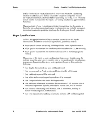 Design Chapter 1 Supplier PunchOut Implementation
8 Ariba PunchOut Implementation Guide 33en_us2000.12.200
Define with the buyer which products are to be used for PunchOut. Determining
whether or not PunchOut is the best solution for a supplier is important because
development of a PunchOut site can be time-consuming and costly. If you retail only
a small number of products for the buyer, a CIF catalog may be more appropriate than
PunchOut.
The current state of your system impacts the development time line for creating a
PunchOut site. A thorough evaluation your existing system and available resources is
imperative to determine a realistic time frame for development through production.
Buyer Specifications
To build the appropriate functionality in a PunchOut site, review the buyer’s
specifications. In addition to technical requirements, you should analyze:
• Buyer-specific content and pricing, including national versus regional contracts
• Buyer specific requirements for commodity and Unit of Measure (UOM) encoding
• Buyer specific requirements for international issues such as multi-language and
currency
The purpose of this step is to review and develop the processes for addressing the
multiple issues that arise when two entities enter as buyer and supplier into a business
arrangement. Inspection of the above review points will assist in determining the
following.
• How freight, ship method, and taxes will be addressed
• How payment, such as Pcard, invoice, and letter of credit, will be made
• How credit and returns will be processed
• How ad hoc and non-catalog purchase orders will be processed
• How changed and cancelled orders will be processed
• How additional information required for documents and cXML requests, such as
cost center, department, requester, and supplier account code, will be handled
• How conflicts with existing sales channels, such as distributors, minority or
woman-owned companies, will be handled
• How your mechanism for updating order status on Ariba CSN will be integrated
 