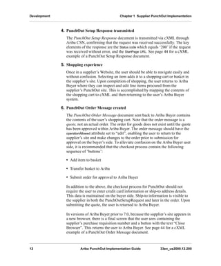Development Chapter 1 Supplier PunchOut Implementation
12 Ariba PunchOut Implementation Guide 33en_us2000.12.200
4. PunchOut Setup Response transmitted
The PunchOut Setup Response document is transmitted via cXML through
Ariba CSN, confirming that the request was received successfully. The key
elements of the response are the Status code which equals ‘200’ if the request
was received without error, and the StartPage URL. See page 44 for a cXML
example of a PunchOut Setup Response document.
5. Shopping experience
Once in a supplier’s Website, the user should be able to navigate easily and
without confusion. Selecting an item adds it to a shopping cart or basket in
the supplier’s site. Upon completion of shopping, the user returns to Ariba
Buyer where they can inspect and edit line items procured from the
supplier’s PunchOut site. This is accomplished by mapping the contents of
the shopping cart to cXML and then returning to the user’s Ariba Buyer
system.
6. PunchOut Order Message created
The PunchOut Order Message document sent back to Ariba Buyer contains
the contents of the user’s shopping cart. Note that the order message is a
quote, not an actual order. The order for goods does not exist until the quote
has been approved within Ariba Buyer. The order message should have the
operationAllowed attribute set to “edit”, enabling the user to return to the
supplier’s site and make changes to the order prior to submission for
approval on the buyer’s side. To alleviate confusion on the Ariba Buyer user
side, it is recommended that the checkout process contain the following
sequence of ‘buttons’:
• Add item to basket
• Transfer basket to Ariba
• Submit order for approval to Ariba Buyer
In addition to the above, the checkout process for PunchOut should not
require the user to enter credit card information or ship-to address details.
This data is maintained on the buyer side. Ship-to information is visible to
the supplier in both the PunchOutSetupRequest and later in the order. Upon
submitting the quote, the user is returned to Ariba Buyer.
In versions of Ariba Buyer prior to 7.0, because the supplier’s site appears in
a new browser, there is a final screen that the user sees containing the
supplier’s purchase requisition number and a button with the text “Close
Browser”. This returns the user to Ariba Buyer. See page 44 for a cXML
example of a PunchOut Order Message document.
 
