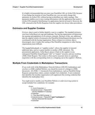 Ariba PunchOut Implementation Guide 15
1SupplierPunchOut
Implementation
1SupplierPunchOut
Implementation
1SupplierPunchOut
Implementation
1SupplierPunchOut
Implementation
1SupplierPunchOut
Implementation
1SupplierPunchOut
Implementation
Chapter 1 Supplier PunchOut Implementation Development
It is highly recommended that you enter your PunchOut URL on Ariba CSN, because
if you change the location of your PunchOut site, you can easily change this
parameter on Ariba CSN, without having to distribute new index catalogs. This
parameter enables you to store routing information with the application that needs it
(Ariba CSN) instead of distributing it to applications that do not need it. However, the
URL returned in the Profile Response from the supplier site always takes precedence.
Extrinsics and Supplier Cookies
Extrinsic data is used to further identify a user to a supplier. The standard extrinsics
sent from Ariba Buyer are User and CostCenter. The buying organization will determine
the naming and population of all extrinsic elements. Because of this, any additional
data the supplier needs to be passed in the PunchOut Setup Request document must be
coordinated with the buying organization. Heavy reliance on extrinsic data is
discouraged, since it makes the scaling of the PunchOut integration to other buying
organizations more difficult.
The SupplierPartAuxiliaryID, or “supplier cookie”, allows the supplier to transmit
additional data, such as a quote number or another cXML document. The
procurement application, Ariba Buyer, passes it back to the supplier in any
subsequent PunchOut Setup Request “edit” or “inspect” sessions, and any resulting
cXML Order Request. The cookie is often used to associate items in a purchase
requisition with the corresponding items in a shopping cart at the supplier’s Website.
Multiple From Credentials in Marketplace Transactions
If you work with Ariba Marketplace, Network Edition (AM-NE) marketplaces and
you have a cXML-enabled Website, you should be aware of a change to cXML
documents. All cXML 1.1 documents from marketplaces, such as PunchOut Setup
Requests and purchase orders, contain multiple From credentials. A new credential
that identifies the member organization will supplement the existing credential that
identifies the marketplace host.
You might need to modify your PunchOut Website or order-receiving system to
accept multiple From credentials; for example:
<From>
<!-- Acme Enterprises -->
<Credential domain = "NetworkID">
<Identity>AN66667777</Identity>
</Credential>
<!-- Triton Bank B2B Exchange -->
<Credential domain = "NetworkID" type="marketplace">
<Identity>AN223344789</Identity>
</Credential>
 