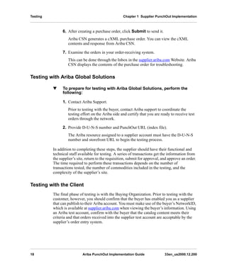 Testing Chapter 1 Supplier PunchOut Implementation
18 Ariba PunchOut Implementation Guide 33en_us2000.12.200
6. After creating a purchase order, click Submit to send it.
Ariba CSN generates a cXML purchase order. You can view the cXML
contents and response from Ariba CSN.
7. Examine the orders in your order-receiving system.
This can be done through the Inbox in the supplier.ariba.com Website. Ariba
CSN displays the contents of the purchase order for troubleshooting.
Testing with Ariba Global Solutions
w To prepare for testing with Ariba Global Solutions, perform the
following:
1. Contact Ariba Support.
Prior to testing with the buyer, contact Ariba support to coordinate the
testing effort on the Ariba side and certify that you are ready to receive test
orders through the network.
2. Provide D-U-N-S number and PunchOut URL (index file).
The Ariba resource assigned to a supplier account must have the D-U-N-S
number and storefront URL to begin the testing process.
In addition to completing these steps, the supplier should have their functional and
technical staff available for testing. A series of transactions get the information from
the supplier’s site, return to the requisition, submit for approval, and approve an order.
The time required to perform these transactions depends on the number of
transactions tested, the number of commodities included in the testing, and the
complexity of the supplier’s site.
Testing with the Client
The final phase of testing is with the Buying Organization. Prior to testing with the
customer, however, you should confirm that the buyer has enabled you as a supplier
that can publish to their Ariba account. You must make use of the buyer’s NetworkID,
which is available at supplier.ariba.com when viewing the buyer’s information. Using
an Ariba test account, confirm with the buyer that the catalog content meets their
criteria and that orders received into the supplier test account are acceptable by the
supplier’s order entry system.
 