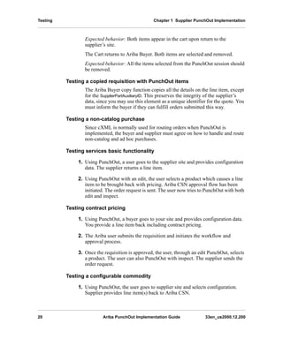 Testing Chapter 1 Supplier PunchOut Implementation
20 Ariba PunchOut Implementation Guide 33en_us2000.12.200
Expected behavior: Both items appear in the cart upon return to the
supplier’s site.
The Cart returns to Ariba Buyer. Both items are selected and removed.
Expected behavior: All the items selected from the PunchOut session should
be removed.
Testing a copied requisition with PunchOut items
The Ariba Buyer copy function copies all the details on the line item, except
for the SupplierPartAuxiliaryID. This preserves the integrity of the supplier’s
data, since you may use this element as a unique identifier for the quote. You
must inform the buyer if they can fulfill orders submitted this way.
Testing a non-catalog purchase
Since cXML is normally used for routing orders when PunchOut is
implemented, the buyer and supplier must agree on how to handle and route
non-catalog and ad hoc purchases.
Testing services basic functionality
1. Using PunchOut, a user goes to the supplier site and provides configuration
data. The supplier returns a line item.
2. Using PunchOut with an edit, the user selects a product which causes a line
item to be brought back with pricing. Ariba CSN approval flow has been
initiated. The order request is sent. The user now tries to PunchOut with both
edit and inspect.
Testing contract pricing
1. Using PunchOut, a buyer goes to your site and provides configuration data.
You provide a line item back including contract pricing.
2. The Ariba user submits the requisition and initiates the workflow and
approval process.
3. Once the requisition is approved, the user, through an edit PunchOut, selects
a product. The user can also PunchOut with inspect. The supplier sends the
order request.
Testing a configurable commodity
1. Using PunchOut, the user goes to supplier site and selects configuration.
Supplier provides line item(s) back to Ariba CSN.
 
