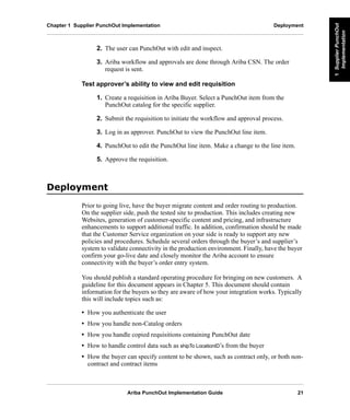 Ariba PunchOut Implementation Guide 21
1SupplierPunchOut
Implementation
1SupplierPunchOut
Implementation
1SupplierPunchOut
Implementation
1SupplierPunchOut
Implementation
1SupplierPunchOut
Implementation
1SupplierPunchOut
Implementation
Chapter 1 Supplier PunchOut Implementation Deployment
2. The user can PunchOut with edit and inspect.
3. Ariba workflow and approvals are done through Ariba CSN. The order
request is sent.
Test approver’s ability to view and edit requisition
1. Create a requisition in Ariba Buyer. Select a PunchOut item from the
PunchOut catalog for the specific supplier.
2. Submit the requisition to initiate the workflow and approval process.
3. Log in as approver. PunchOut to view the PunchOut line item.
4. PunchOut to edit the PunchOut line item. Make a change to the line item.
5. Approve the requisition.
'HSORPHQW
Prior to going live, have the buyer migrate content and order routing to production.
On the supplier side, push the tested site to production. This includes creating new
Websites, generation of customer-specific content and pricing, and infrastructure
enhancements to support additional traffic. In addition, confirmation should be made
that the Customer Service organization on your side is ready to support any new
policies and procedures. Schedule several orders through the buyer’s and supplier’s
system to validate connectivity in the production environment. Finally, have the buyer
confirm your go-live date and closely monitor the Ariba account to ensure
connectivity with the buyer’s order entry system.
You should publish a standard operating procedure for bringing on new customers. A
guideline for this document appears in Chapter 5. This document should contain
information for the buyers so they are aware of how your integration works. Typically
this will include topics such as:
• How you authenticate the user
• How you handle non-Catalog orders
• How you handle copied requisitions containing PunchOut date
• How to handle control data such as shipTo LocationID’s from the buyer
• How the buyer can specify content to be shown, such as contract only, or both non-
contract and contract items
 