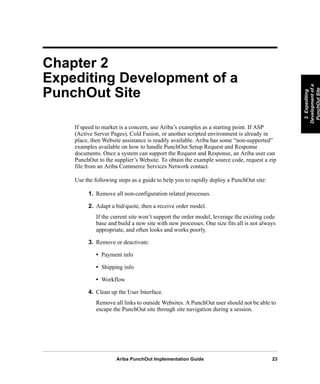 Ariba PunchOut Implementation Guide 23
2Expediting
Developmentofa
PunchOutSite
2Expediting
Developmentofa
PunchOutSite
2Expediting
Developmentofa
PunchOutSite
2Expediting
Developmentofa
PunchOutSite
2Expediting
Developmentofa
PunchOutSite
2Expediting
Developmentofa
PunchOutSite
Chapter 2
Expediting Development of a
PunchOut Site
If speed to market is a concern, use Ariba’s examples as a starting point. If ASP
(Active Server Pages), Cold Fusion, or another scripted environment is already in
place, then Website assistance is readily available. Ariba has some “non-supported”
examples available on how to handle PunchOut Setup Request and Response
documents. Once a system can support the Request and Response, an Ariba user can
PunchOut to the supplier’s Website. To obtain the example source code, request a zip
file from an Ariba Commerce Services Network contact.
Use the following steps as a guide to help you to rapidly deploy a PunchOut site:
1. Remove all non-configuration related processes.
2. Adapt a bid/quote, then a receive order model.
If the current site won’t support the order model, leverage the existing code
base and build a new site with new processes. One size fits all is not always
appropriate, and often looks and works poorly.
3. Remove or deactivate:
• Payment info
• Shipping info
• Workflow
4. Clean up the User Interface.
Remove all links to outside Websites. A PunchOut user should not be able to
escape the PunchOut site through site navigation during a session.
 