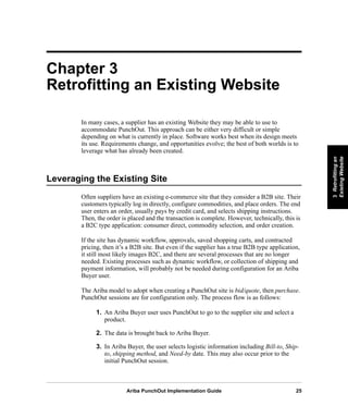 Ariba PunchOut Implementation Guide 25
3Retrofittingan
ExistingWebsite
3Retrofittingan
ExistingWebsite
3Retrofittingan
ExistingWebsite
3Retrofittingan
ExistingWebsite
3Retrofittingan
ExistingWebsite
3Retrofittingan
ExistingWebsite
Chapter 3
Retrofitting an Existing Website
In many cases, a supplier has an existing Website they may be able to use to
accommodate PunchOut. This approach can be either very difficult or simple
depending on what is currently in place. Software works best when its design meets
its use. Requirements change, and opportunities evolve; the best of both worlds is to
leverage what has already been created.
Leveraging the Existing Site
Often suppliers have an existing e-commerce site that they consider a B2B site. Their
customers typically log in directly, configure commodities, and place orders. The end
user enters an order, usually pays by credit card, and selects shipping instructions.
Then, the order is placed and the transaction is complete. However, technically, this is
a B2C type application: consumer direct, commodity selection, and order creation.
If the site has dynamic workflow, approvals, saved shopping carts, and contracted
pricing, then it’s a B2B site. But even if the supplier has a true B2B type application,
it still most likely images B2C, and there are several processes that are no longer
needed. Existing processes such as dynamic workflow, or collection of shipping and
payment information, will probably not be needed during configuration for an Ariba
Buyer user.
The Ariba model to adopt when creating a PunchOut site is bid/quote, then purchase.
PunchOut sessions are for configuration only. The process flow is as follows:
1. An Ariba Buyer user uses PunchOut to go to the supplier site and select a
product.
2. The data is brought back to Ariba Buyer.
3. In Ariba Buyer, the user selects logistic information including Bill-to, Ship-
to, shipping method, and Need-by date. This may also occur prior to the
initial PunchOut session.
 
