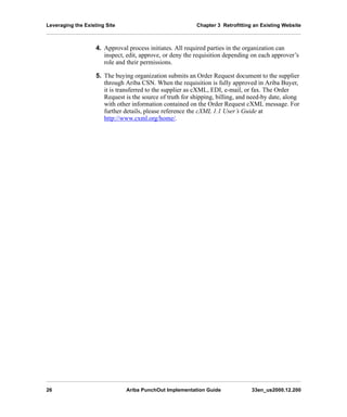 Leveraging the Existing Site Chapter 3 Retrofitting an Existing Website
26 Ariba PunchOut Implementation Guide 33en_us2000.12.200
4. Approval process initiates. All required parties in the organization can
inspect, edit, approve, or deny the requisition depending on each approver’s
role and their permissions.
5. The buying organization submits an Order Request document to the supplier
through Ariba CSN. When the requisition is fully approved in Ariba Buyer,
it is transferred to the supplier as cXML, EDI, e-mail, or fax. The Order
Request is the source of truth for shipping, billing, and need-by date, along
with other information contained on the Order Request cXML message. For
further details, please reference the cXML 1.1 User’s Guide at
http://www.cxml.org/home/.
 