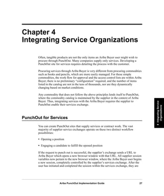 Ariba PunchOut Implementation Guide 27
4IntegratingService
Organizations
4IntegratingService
Organizations
4IntegratingService
Organizations
4IntegratingService
Organizations
4IntegratingService
Organizations
4IntegratingService
Organizations
Chapter 4
Integrating Service Organizations
Often, tangible products are not the only items an Ariba Buyer user might wish to
procure through PunchOut. Many companies supply only services. Developing a
PunchOut site for services requires detailing the process with the customer.
Procuring services through Ariba Buyer is very different from procuring commodities
such as books and pencils, which are more easily managed. For these simple
commodities, the work flow for approval and the access control lists are within Ariba
Buyer; there is no preliminary “configuration” required, and the number of items
listed in the catalog are not in the tens of thousands, nor are they dynamically
changing based on market conditions.
Any commodity that does not follow the above principles lends itself to PunchOut,
where the commodity catalog is maintained by the supplier in the context of Ariba
Buyer. Thus, integrating services with the Ariba Buyer requires the supplier to
PunchOut enable their services exchange.
PunchOut for Services
You can create PunchOut sites that supply services or contract work. The vast
majority of supplier service exchanges operate on these two distinct workflow
possibilities:
• Opening a position
• Engaging a candidate to fulfill the opened position
If the request to punch out is successful, the supplier’s exchange sends a URL to
Ariba Buyer which opens a new browser window with that URL. All supplier session
variables now pertain to the new browser window, where the Ariba Buyer user begins
a new session, completely controlled by the supplier’s services exchange. After the
user has initiated and completed the session within the services exchange, they are
 