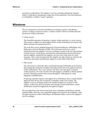 Milestones Chapter 4 Integrating Service Organizations
28 Ariba PunchOut Implementation Guide 33en_us2000.12.200
sent back to Ariba Buyer. The supplier’s services exchange submits the required
fields to Ariba Buyer, populating a single line of the requisition. This first milestone
in a PunchOut is called a “create” operation.
Milestones
The two milestones involved in PunchOut are creating a session, and editing a
session. Creating a session to retain a “contract worker” follows to further describe
the process of these milestones:
• Create session
The PunchOut operation of opening a contract worker position is a create session.
This session is subject to a fiscal approval flow within Ariba Buyer if it returns with
dollar estimates for requested services.
The work flow can be stopped temporarily from proceeding by withholding a key
field such as Unit of Measure (UOM). The Ariba user receives an e-mail
notification from the supplier’s services exchange to return to the site and continue
with the process. At this point, asynchronous communications between the buyer
and the supplier, initiated by the supplier, can exist only in the form of e-mail
messages. This e-mail message from the supplier can only initiate an action by the
Ariba user and cannot automatically trigger an event within Ariba Buyer.
• Edit session
The edit session is where the above mentioned missing UOM field can be entered,
thus making the requisition complete and ready for the start of the approval process
within Ariba Buyer. The create session is the first event and opens a contract
worker position; edit is the second event and engages a candidate to fill the opened
position. Opening a position does not go through an Ariba approval, while
engaging a candidate does.
If opening a position requires a pre-approval in Ariba Buyer, then a custom double
approval chain for the service-specific commodity needs to be written. The
supplier’s service exchange needs to be notified of approval or denial of this
request. At this time, this can be done only through e-mail notifications, e-mail
notifications cannot be triggered by the approval engine.
The edit operation is the more crucial step, since it populates Ariba Buyer with the
required fields, while the create operation triggers the search for the candidate. After
the approval process within Ariba Buyer, the Purchase Order is sent to the supplier’s
service exchange.
 