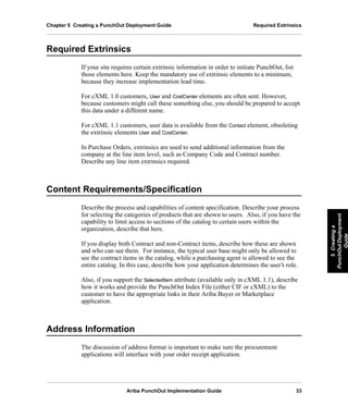 Ariba PunchOut Implementation Guide 33
5Creatinga
PunchOutDeployment
Guide
5Creatinga
PunchOutDeployment
Guide
5Creatinga
PunchOutDeployment
Guide
5Creatinga
PunchOutDeployment
Guide
5Creatinga
PunchOutDeployment
Guide
5Creatinga
PunchOutDeployment
Guide
Chapter 5 Creating a PunchOut Deployment Guide Required Extrinsics
Required Extrinsics
If your site requires certain extrinsic information in order to initiate PunchOut, list
those elements here. Keep the mandatory use of extrinsic elements to a minimum,
because they increase implementation lead time.
For cXML 1.0 customers, User and CostCenter elements are often sent. However,
because customers might call these something else, you should be prepared to accept
this data under a different name.
For cXML 1.1 customers, user data is available from the Contact element, obsoleting
the extrinsic elements User and CostCenter.
In Purchase Orders, extrinsics are used to send additional information from the
company at the line item level, such as Company Code and Contract number.
Describe any line item extrinsics required.
Content Requirements/Specification
Describe the process and capabilities of content specification. Describe your process
for selecting the categories of products that are shown to users. Also, if you have the
capability to limit access to sections of the catalog to certain users within the
organization, describe that here.
If you display both Contract and non-Contract items, describe how these are shown
and who can see them. For instance, the typical user base might only be allowed to
see the contract items in the catalog, while a purchasing agent is allowed to see the
entire catalog. In this case, describe how your application determines the user’s role.
Also, if you support the SelectedItem attribute (available only in cXML 1.1), describe
how it works and provide the PunchOut Index File (either CIF or cXML) to the
customer to have the appropriate links in their Ariba Buyer or Marketplace
application.
Address Information
The discussion of address format is important to make sure the procurement
applications will interface with your order receipt application.
 