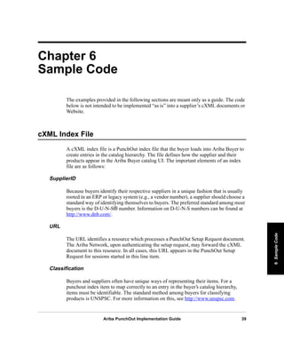 Ariba PunchOut Implementation Guide 39
6SampleCode6SampleCode6SampleCode6SampleCode6SampleCode6SampleCode
Chapter 6
Sample Code
The examples provided in the following sections are meant only as a guide. The code
below is not intended to be implemented “as is” into a supplier’s cXML documents or
Website.
cXML Index File
A cXML index file is a PunchOut index file that the buyer loads into Ariba Buyer to
create entries in the catalog hierarchy. The file defines how the supplier and their
products appear in the Ariba Buyer catalog UI. The important elements of an index
file are as follows:
SupplierID
Because buyers identify their respective suppliers in a unique fashion that is usually
rooted in an ERP or legacy system (e.g., a vendor number), a supplier should choose a
standard way of identifying themselves to buyers. The preferred standard among most
buyers is the D-U-N-S® number. Information on D-U-N-S numbers can be found at
http://www.dnb.com/.
URL
The URL identifies a resource which processes a PunchOut Setup Request document.
The Ariba Network, upon authenticating the setup request, may forward the cXML
document to this resource. In all cases, this URL appears in the PunchOut Setup
Request for sessions started in this line item.
Classification
Buyers and suppliers often have unique ways of representing their items. For a
punchout index item to map correctly to an entry in the buyer’s catalog hierarchy,
items must be identifiable. The standard method among buyers for classifying
products is UNSPSC. For more information on this, see http://www.unspsc.com.
 